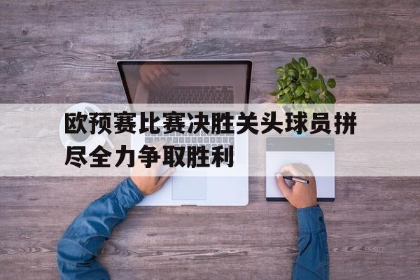 欧预赛比赛决胜关头球员拼尽全力争取胜利